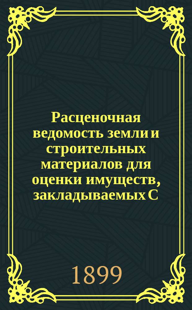 Расценочная ведомость земли и строительных материалов для оценки имуществ, закладываемых С.-Петербургскому городскому кредитному обществу : Утв. ... 19 авг. и 25 окт. 1897 г