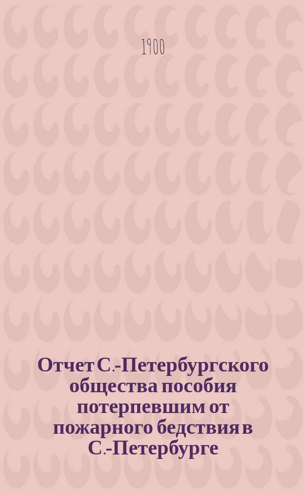 Отчет С.-Петербургского общества пособия потерпевшим от пожарного бедствия в С.-Петербурге... ... за 1899 год