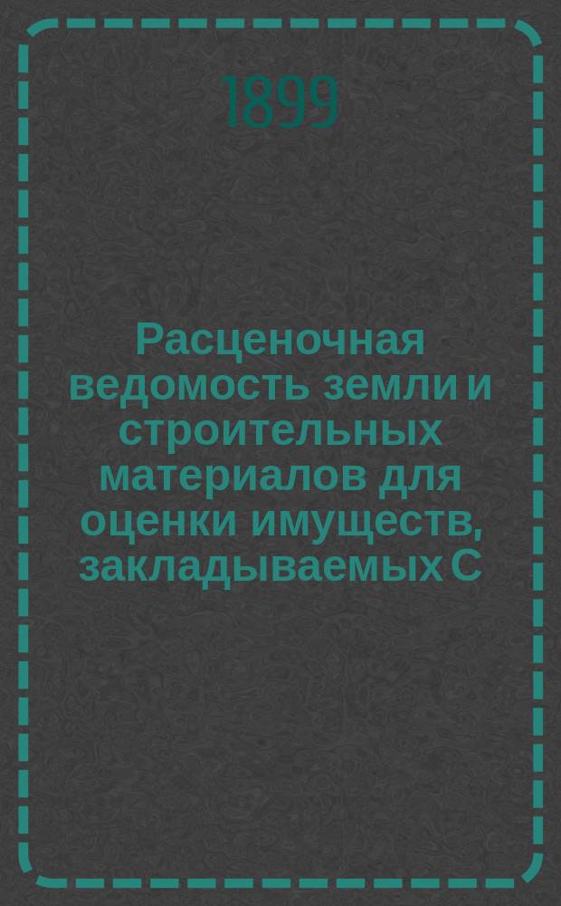 Расценочная ведомость земли и строительных материалов для оценки имуществ, закладываемых С.-Петербургскому городскому кредитному обществу : Утв. Соед. присутствием Правл. и Наблюдат. ком. 19 авг. и 25 окт. 1897 г