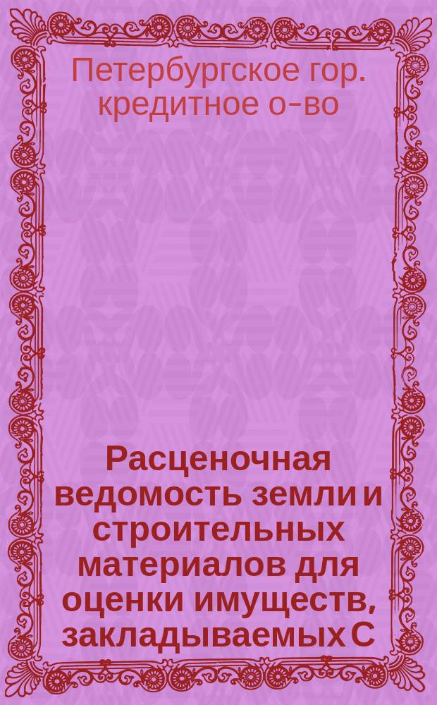 Расценочная ведомость земли и строительных материалов для оценки имуществ, закладываемых С.-Петербургскому городскому кредитному обществу : Утв. Соед. присутствием Правл. и Наблюдат. ком. 23 февр. 1909 г