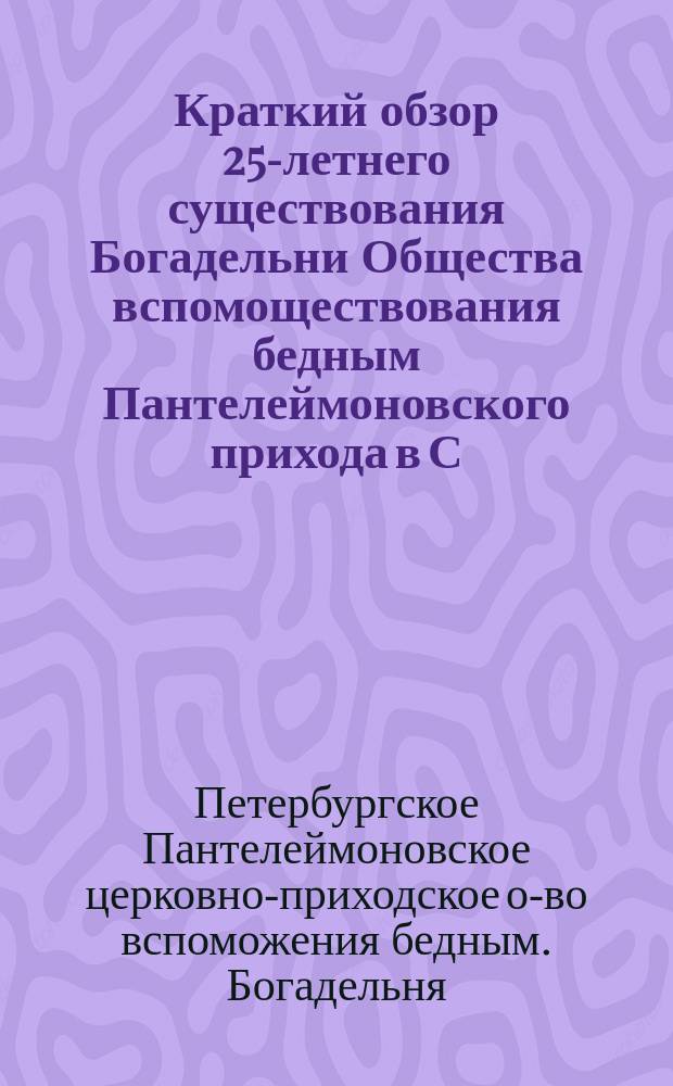 Краткий обзор 25-летнего существования Богадельни Общества вспомоществования бедным Пантелеймоновского прихода в С.-Петербурге. (1869-1894) : Сост. на основании годовых отчетов и журн. Совета О-ва