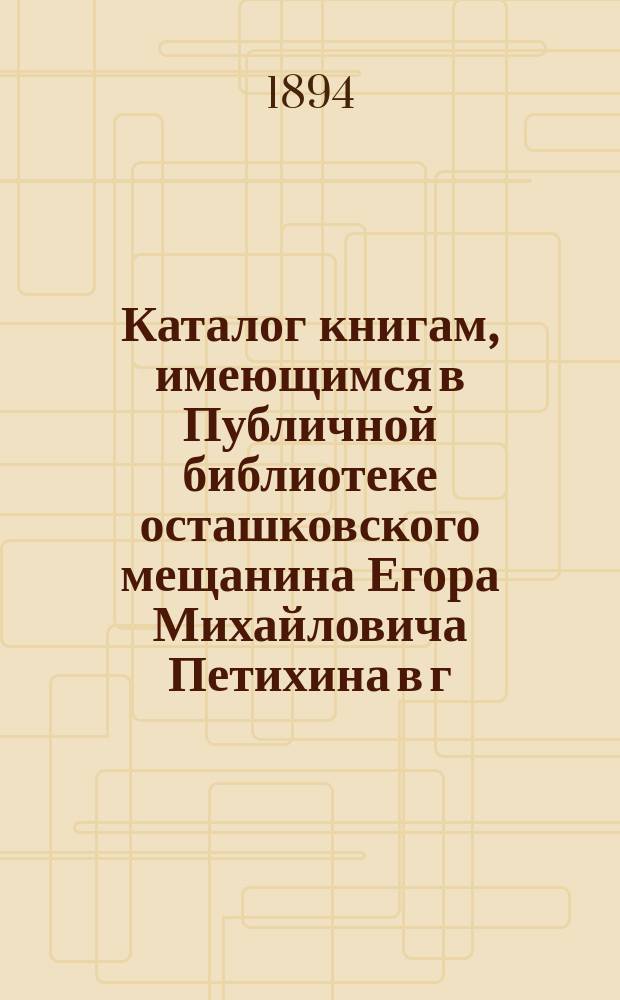 Каталог книгам, имеющимся в Публичной библиотеке осташковского мещанина Егора Михайловича Петихина в г. Осташкове Тверской губернии