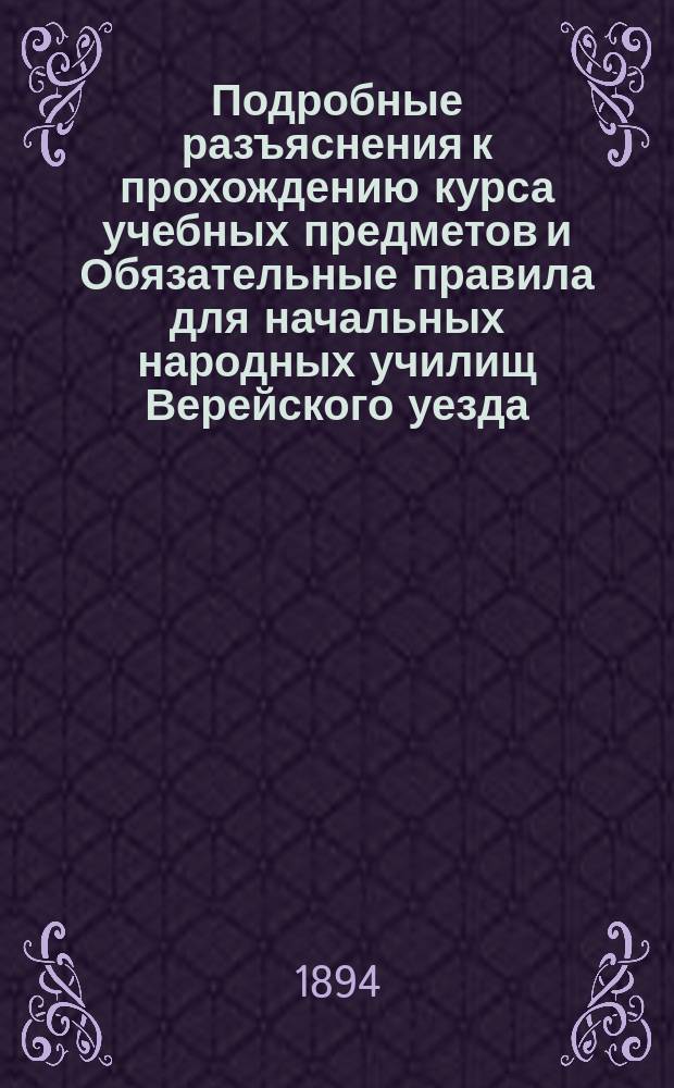 Подробные разъяснения к прохождению курса учебных предметов и Обязательные правила для начальных народных училищ Верейского уезда, составленные Верейским уездным училищным советом