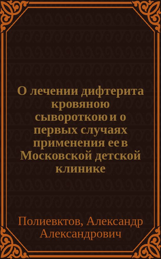 О лечении дифтерита кровяною сывороткою и о первых случаях применения ее в Московской детской клинике : Чит. в заседании Общ. дет. врачей 7-го ноября 1894 г.