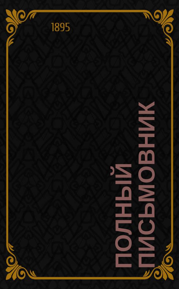 Полный письмовник : Самоучитель составлять без помощи посторонних письма, договоры, акты, прошения и др. деловые бумаги, содержащий образцы и формы писем всех родов..