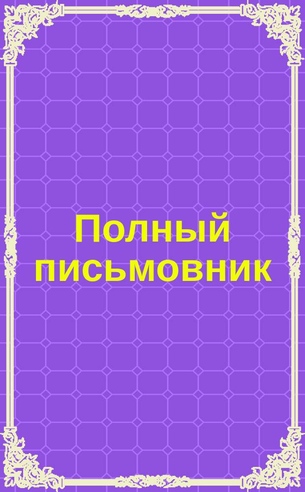 Полный письмовник : Самоучитель составлять без помощи посторонних письма, договоры, акты, прошения и др. деловые бумаги, содержащий образцы и формы писем всех родов..