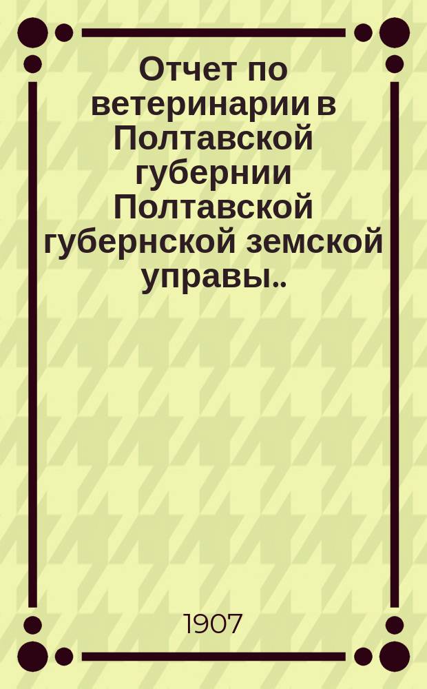 Отчет по ветеринарии в Полтавской губернии Полтавской губернской земской управы... за 1906 год