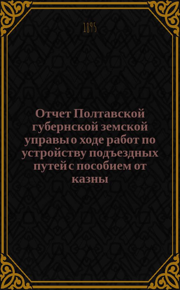 Отчет Полтавской губернской земской управы о ходе работ по устройству подъездных путей с пособием от казны... Прил. к Отчету. ... за 1894 год