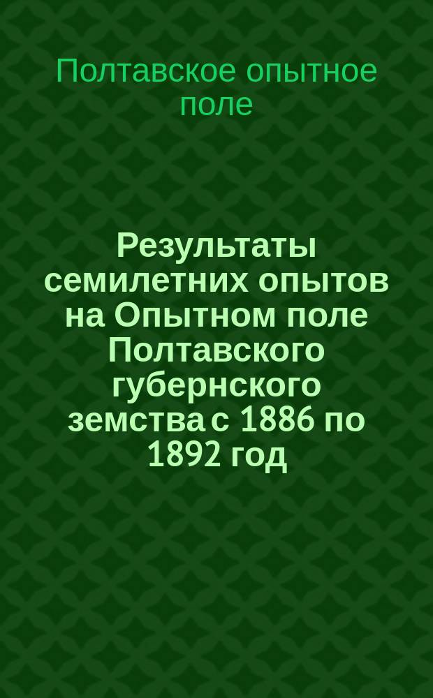 Результаты семилетних опытов на Опытном поле Полтавского губернского земства с 1886 по 1892 год