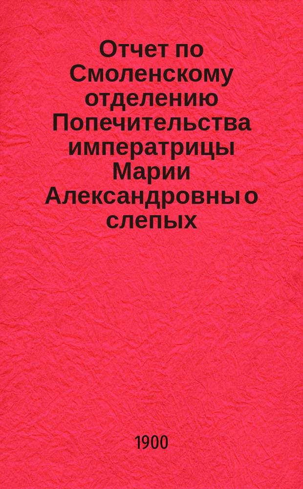 Отчет по Смоленскому отделению Попечительства императрицы Марии Александровны о слепых... Седьмой... в 1899 году