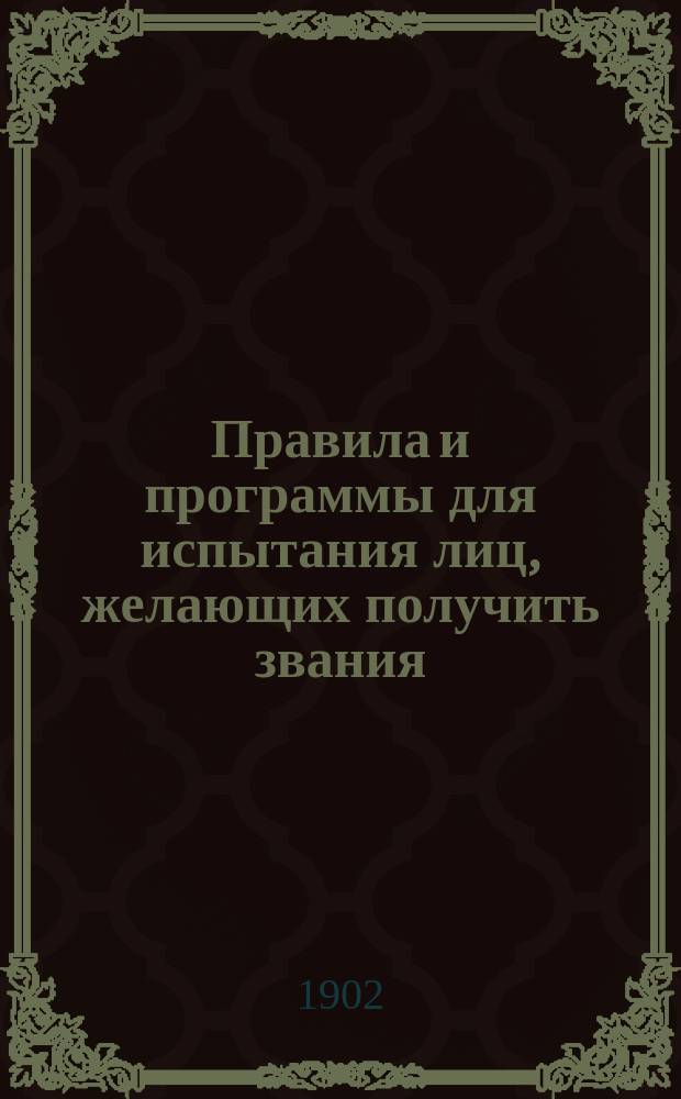 Правила и программы для испытания лиц, желающих получить звания: а) учителя новых языков в гимназии и прогимназии, б) учителя уездного училища, в) домашнего учителя и домашней учительницы, г) учителя и учительницы городского приходского и городского начального народного училища, д) сельского приходского и сельского начального народного училища, е) частного начального учителя и учительницы, ж) аптекарского ученика, а также 3) желающих получить право на производство в первый классный чин