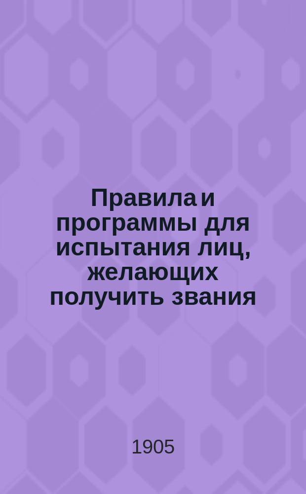 Правила и программы для испытания лиц, желающих получить звания: а) учителя новых языков в гимназии и прогимназии, б) учителя уездного училища, в) домашнего учителя и домашней учительницы, г) учителя и учительницы городского приходского и городского начального народного училища, д) сельского приходского и сельского начального народного училища, е) частного начального учителя и учительницы, ж) аптекарского ученика, а также 3) желающих получить право на производство в первый классный чин