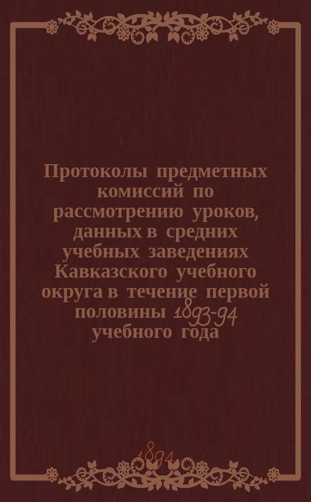 Протоколы предметных комиссий по рассмотрению уроков, данных в средних учебных заведениях Кавказского учебного округа в течение первой половины 1893-94 учебного года