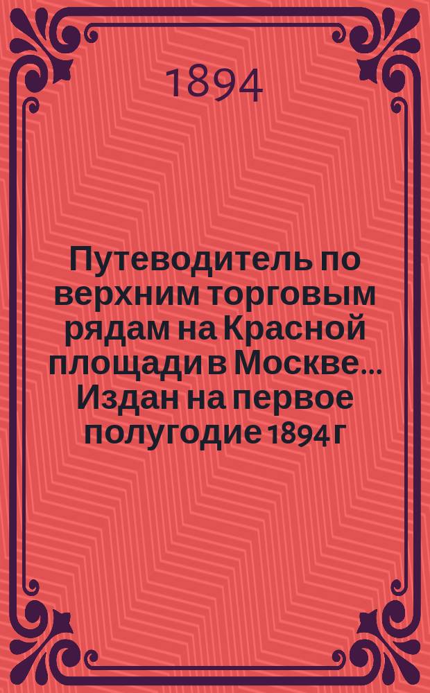 Путеводитель по верхним торговым рядам на Красной площади в Москве... ... Издан на первое полугодие 1894 г.