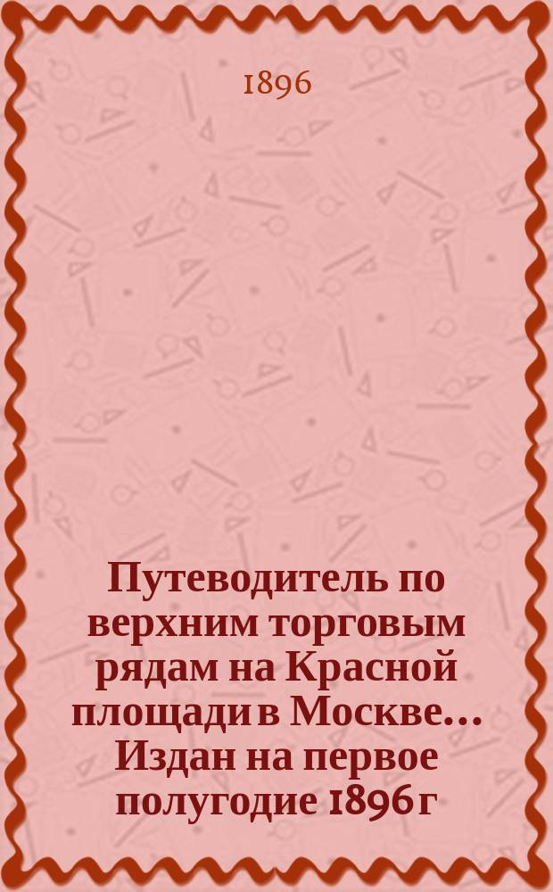 Путеводитель по верхним торговым рядам на Красной площади в Москве... ... Издан на первое полугодие 1896 г.
