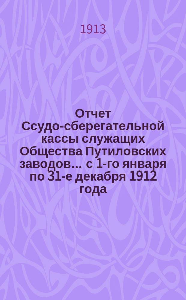 Отчет Ссудо-сберегательной кассы служащих Общества Путиловских заводов... ... с 1-го января по 31-е декабря 1912 года