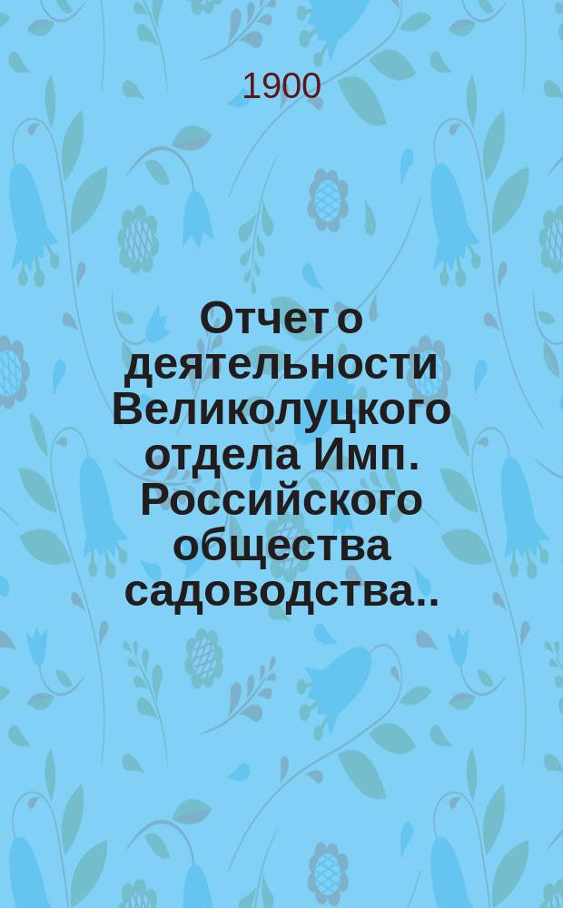 Отчет о деятельности Великолуцкого отдела Имп. Российского общества садоводства... за 1897 и 1898 годы