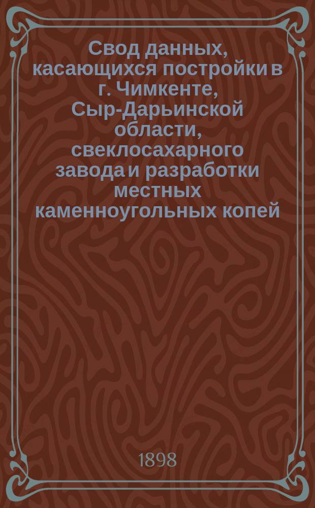 Свод данных, касающихся постройки в г. Чимкенте, Сыр-Дарьинской области, свеклосахарного завода и разработки местных каменноугольных копей
