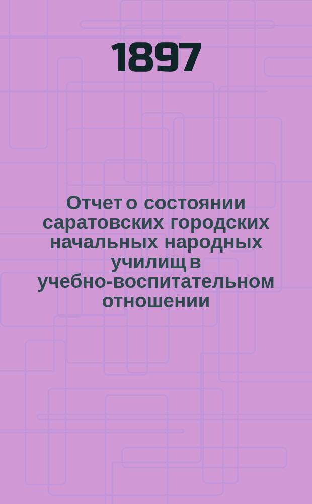 Отчет о состоянии саратовских городских начальных народных училищ в учебно-воспитательном отношении... за 1896/97 учебный год