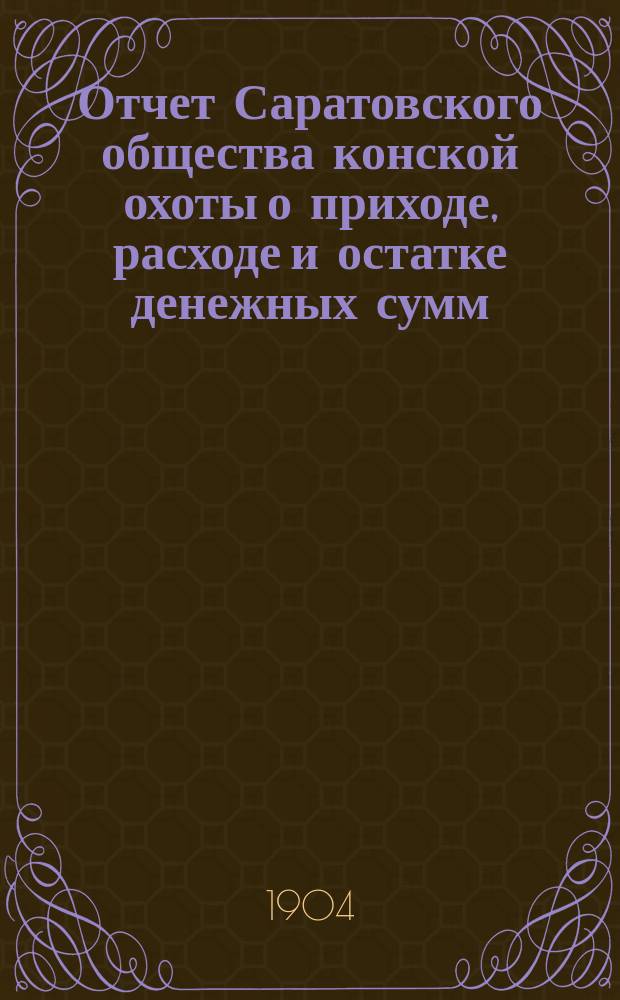 Отчет Саратовского общества конской охоты о приходе, расходе и остатке денежных сумм... ... за время с 1 января 1903 г. по 1 января 1904 г.