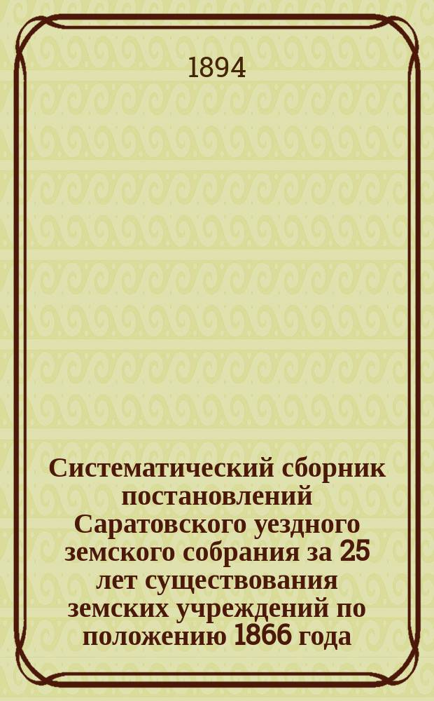 Систематический сборник постановлений Саратовского уездного земского собрания за 25 лет существования земских учреждений по положению 1866 года. 1866-1890