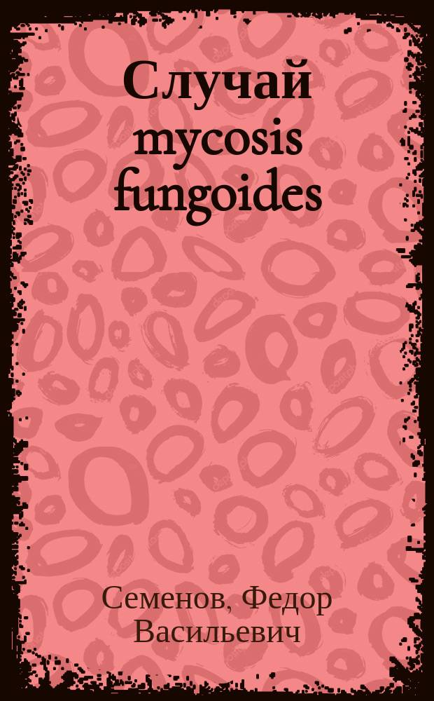 Случай mycosis fungoides: Демонстрация больного и гистол. препаратов / Соч. д-ра Ф.В. Семенова; (Из Клиники проф. Полотебнова); Множественная саркома кожи, клиническое течение, результаты вскрытия и гистологические препараты / Соч. д-ра Ф.В. Семенова; (Из Клиники проф. А.Г. Полотебнова)