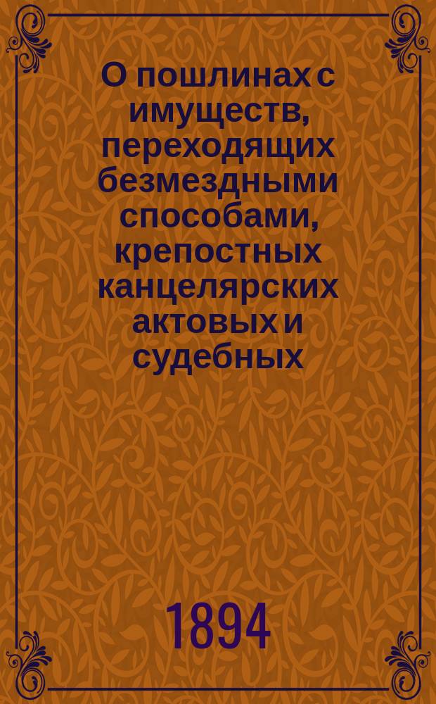 О пошлинах с имуществ, переходящих безмездными способами, крепостных канцелярских актовых и судебных : (Раздел 2-й Устава о пошлинах, изд. 1893 г.) со включением относящихся к ним прил., циркуляров и разъяснений Правительствующего сената