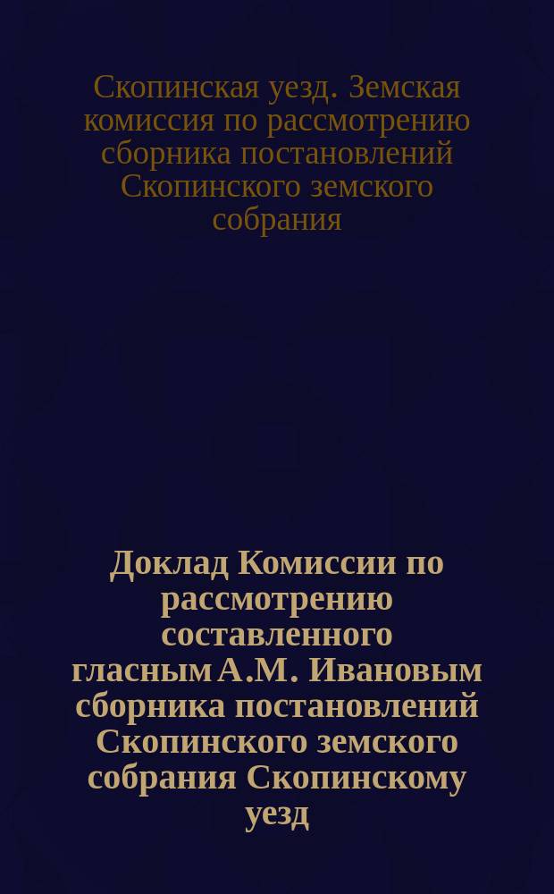 Доклад Комиссии по рассмотрению составленного гласным А.М. Ивановым сборника постановлений Скопинского земского собрания Скопинскому уезд. Земскому собранию XXX очередного созыва