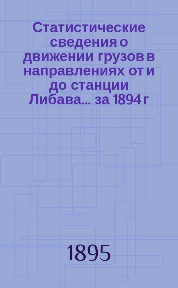 Статистические сведения о движении грузов в направлениях от и до станции Либава... ... за 1894 г.
