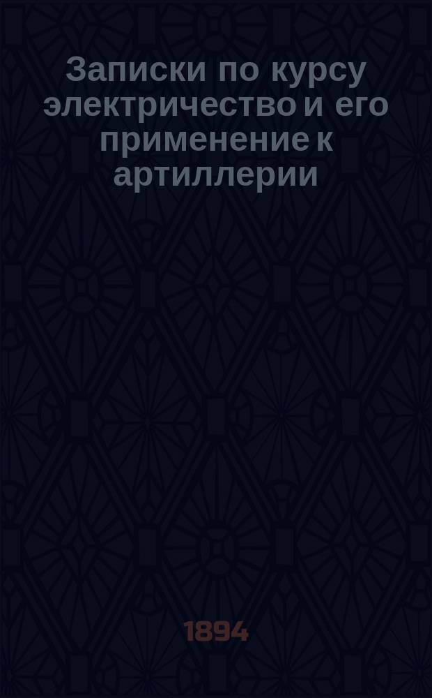 Записки по курсу электричество и его применение к артиллерии : 1894-1895 г. Ч. 1-2