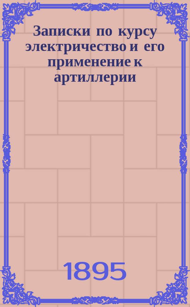 Записки по курсу электричество и его применение к артиллерии : 1894-1895 г. Ч. 1-2. Ч. 2 : Электричество
