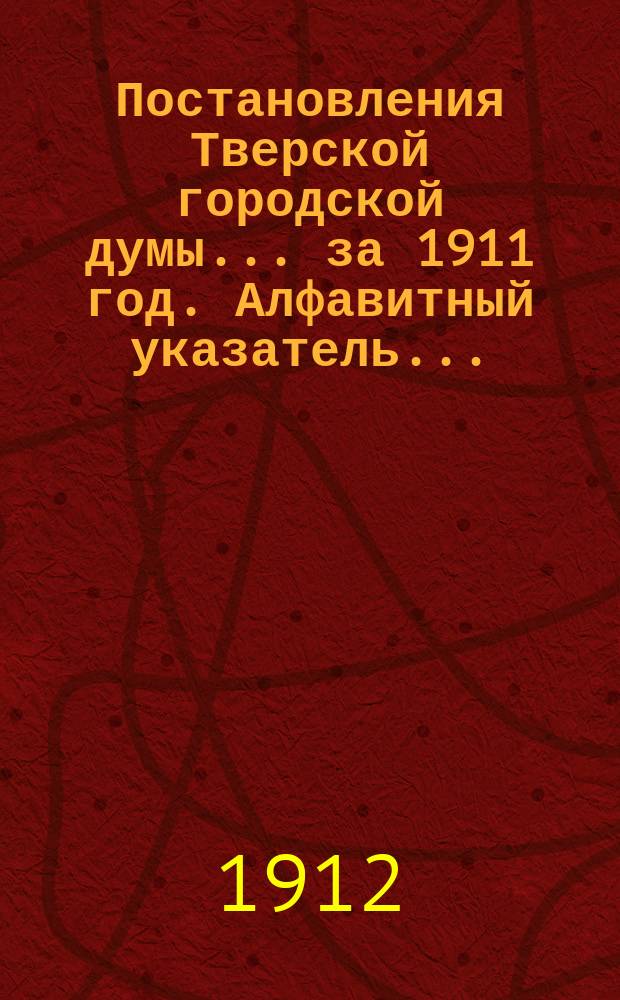 Постановления Тверской городской думы... ... [за 1911 год. Алфавитный указатель... : Алфавитный указатель к постановлениям Тверской городской думы за 1911 год