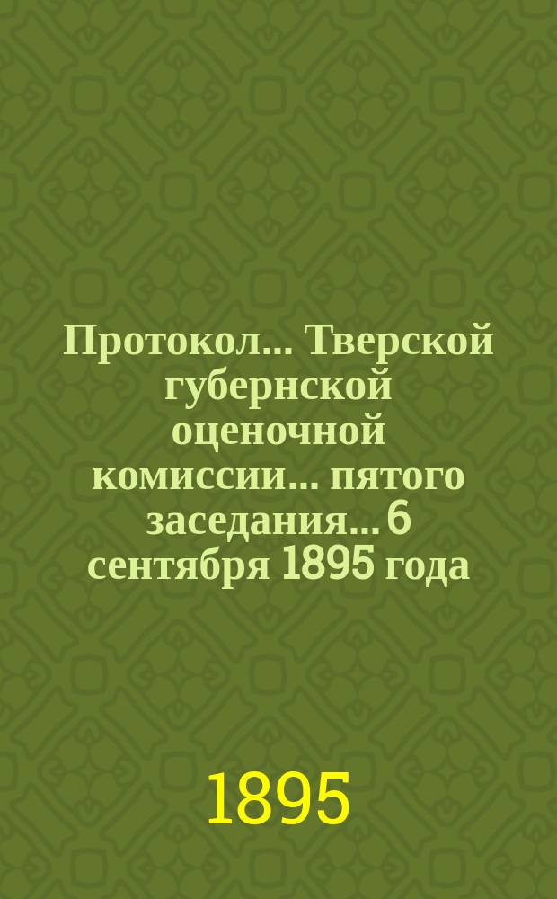 Протокол... Тверской губернской оценочной комиссии... ... пятого заседания... 6 сентября 1895 года