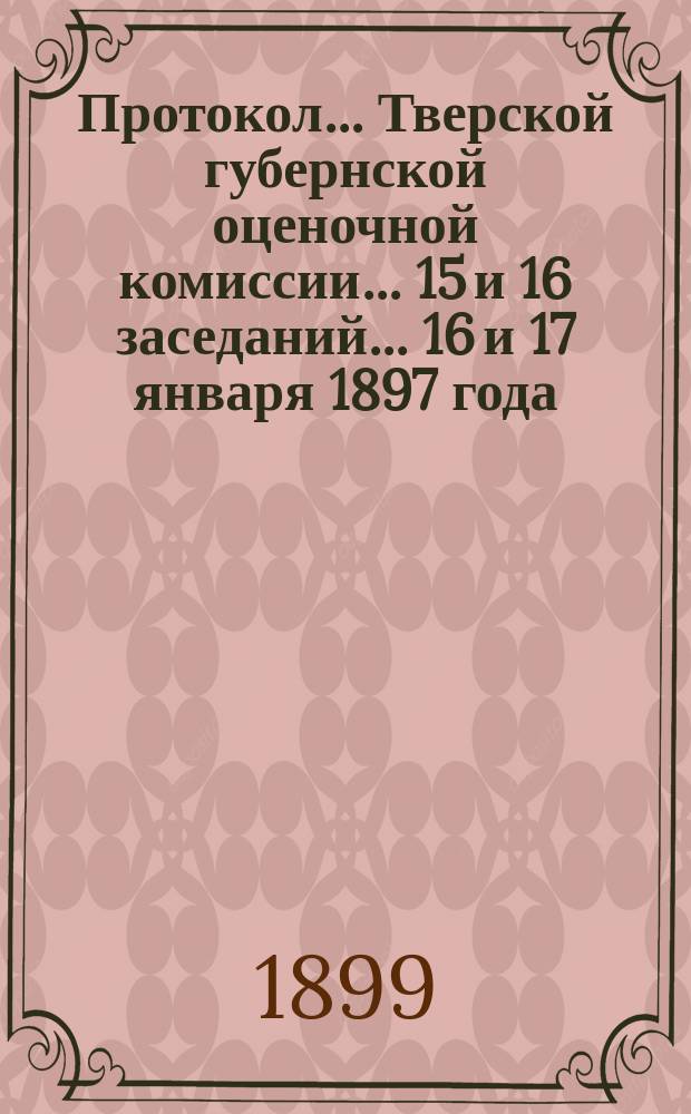 Протокол... Тверской губернской оценочной комиссии... ... 15 и 16 заседаний... 16 и 17 января 1897 года