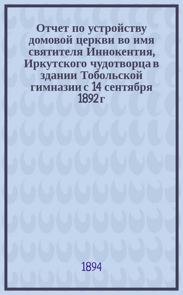 Отчет по устройству домовой церкви во имя святителя Иннокентия, Иркутского чудотворца в здании Тобольской гимназии с 14 сентября 1892 г. по 20 ноября 1894 г.