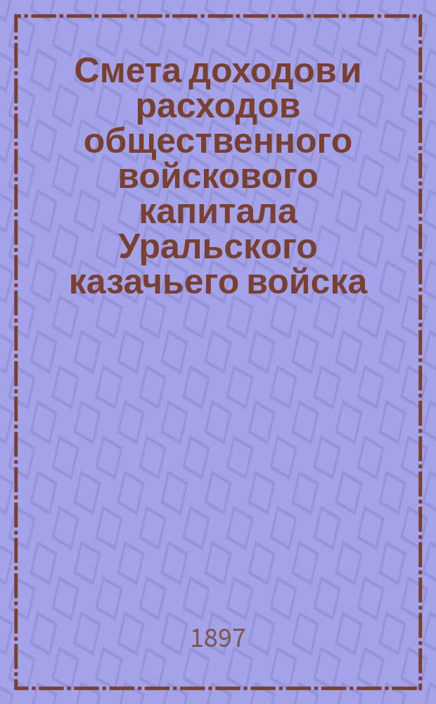 Смета доходов и расходов общественного войскового капитала Уральского казачьего войска... ... на 1897 год