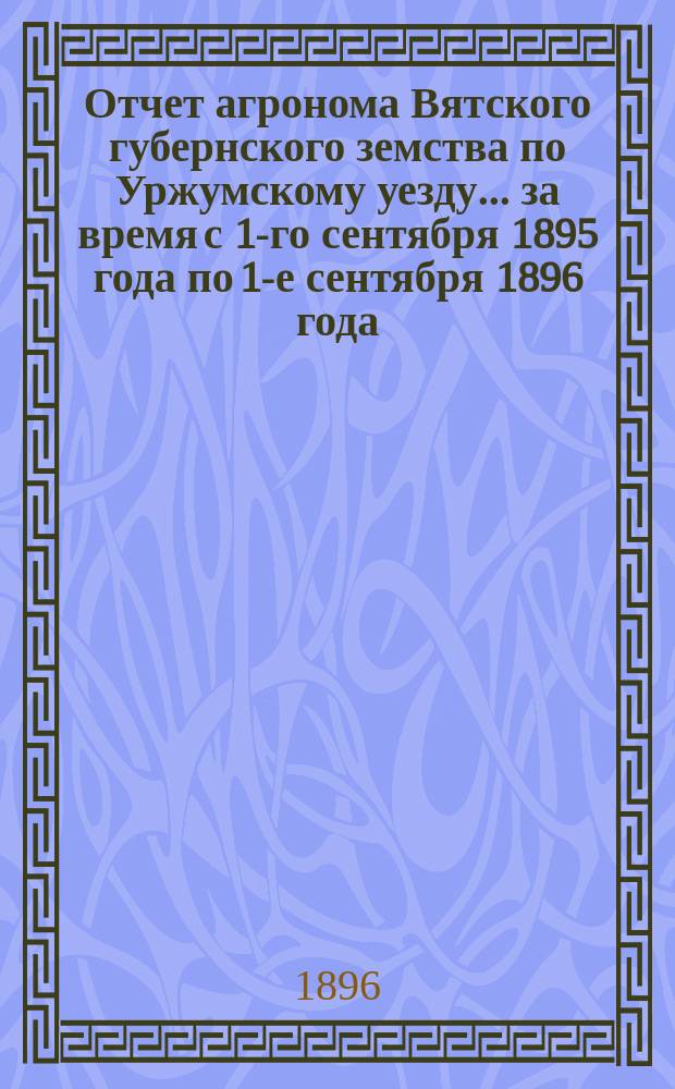 Отчет агронома Вятского губернского земства по Уржумскому уезду... за время с 1-го сентября 1895 года по 1-е сентября 1896 года