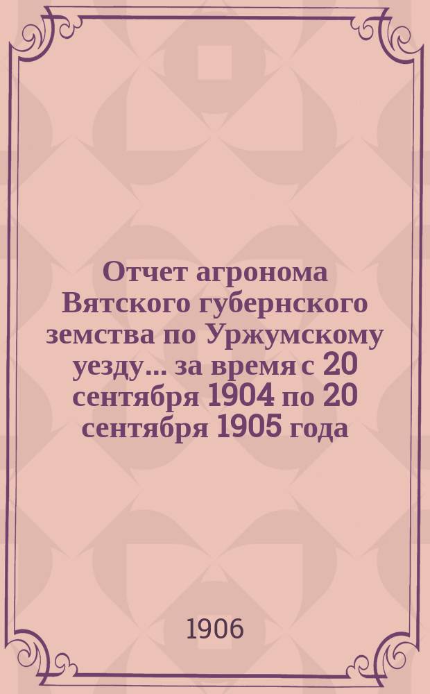 Отчет агронома Вятского губернского земства по Уржумскому уезду... за время с 20 сентября 1904 по 20 сентября 1905 года