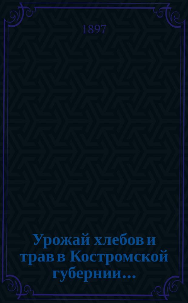 Урожай хлебов и трав в Костромской губернии.. : (По предвар. сообщ., получ. от корреспондентов...). ... 1897 года