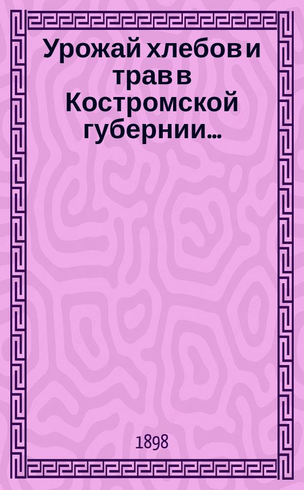 Урожай хлебов и трав в Костромской губернии.. : (По предвар. сообщ., получ. от корреспондентов...). ... 1898 года