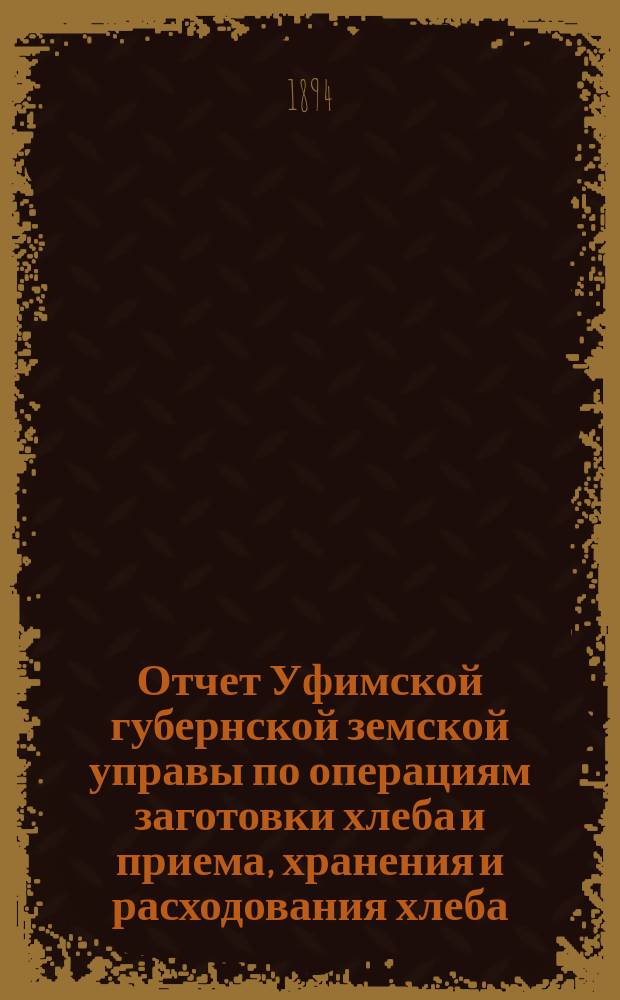 Отчет Уфимской губернской земской управы по операциям заготовки хлеба и приема, хранения и расходования хлеба, поступившего от населения в возврат выданных ему ссуд... ... за время с 28 марта 1893 г. по 1 августа 1894 г.