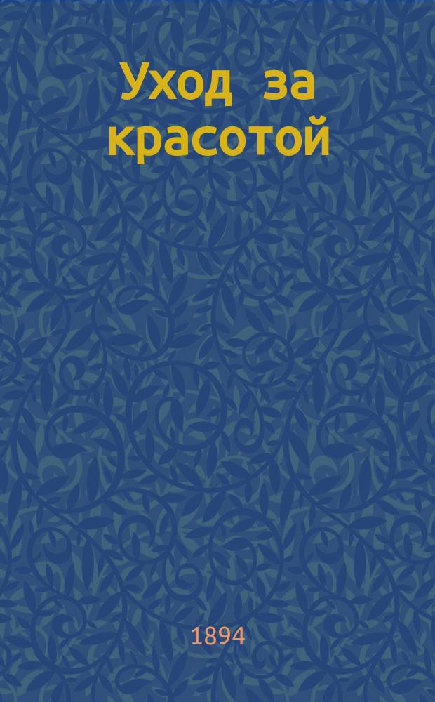 Уход за красотой : Как сохранить до старости природ. красоту и как восстановить ее в случае преждеврем. утраты? : Сост. по лучшим новейшим источникам (Мантегаца, Кленке, Клазен и др.)