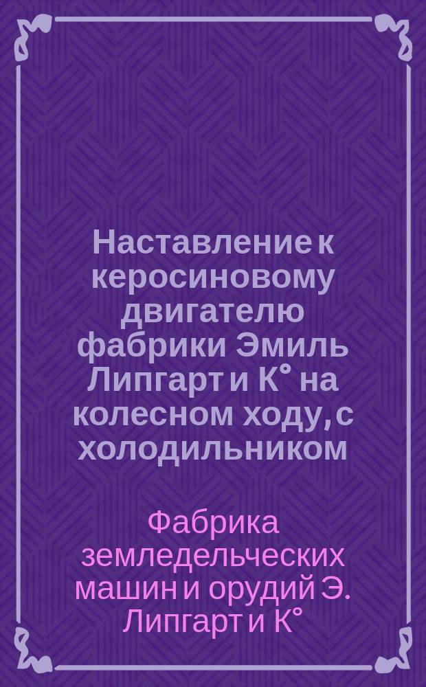 Наставление к керосиновому двигателю фабрики Эмиль Липгарт и К° на колесном ходу, с холодильником