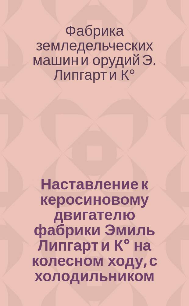 Наставление к керосиновому двигателю фабрики Эмиль Липгарт и К° на колесном ходу, с холодильником