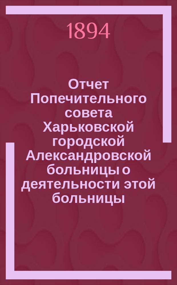 Отчет Попечительного совета Харьковской городской Александровской больницы о деятельности этой больницы... и о приходе и расходе сумм на ее содержание в том же году. ... за 1893 год