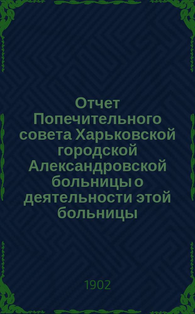 Отчет Попечительного совета Харьковской городской Александровской больницы о деятельности этой больницы... и о приходе и расходе сумм на ее содержание в том же году. ... в 1902 году