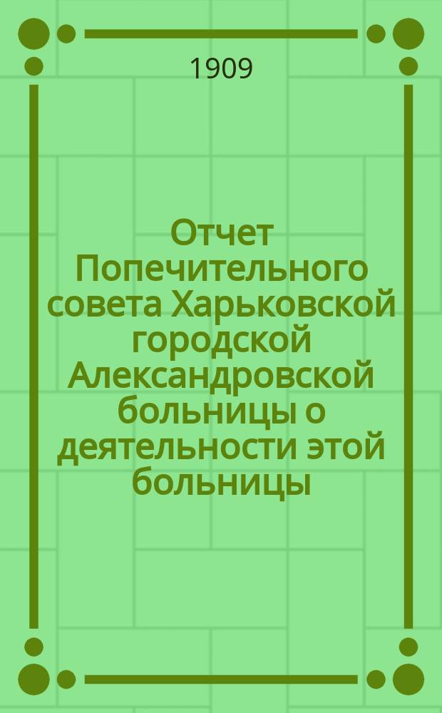 Отчет Попечительного совета Харьковской городской Александровской больницы о деятельности этой больницы... и о приходе и расходе сумм на ее содержание в том же году. ... за 1908 год