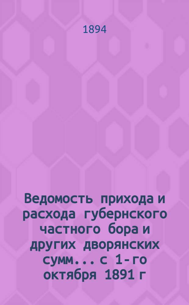 Ведомость прихода и расхода губернского частного бора и других дворянских сумм... с 1-го октября 1891 г. по 1-е сентября 1894 г.