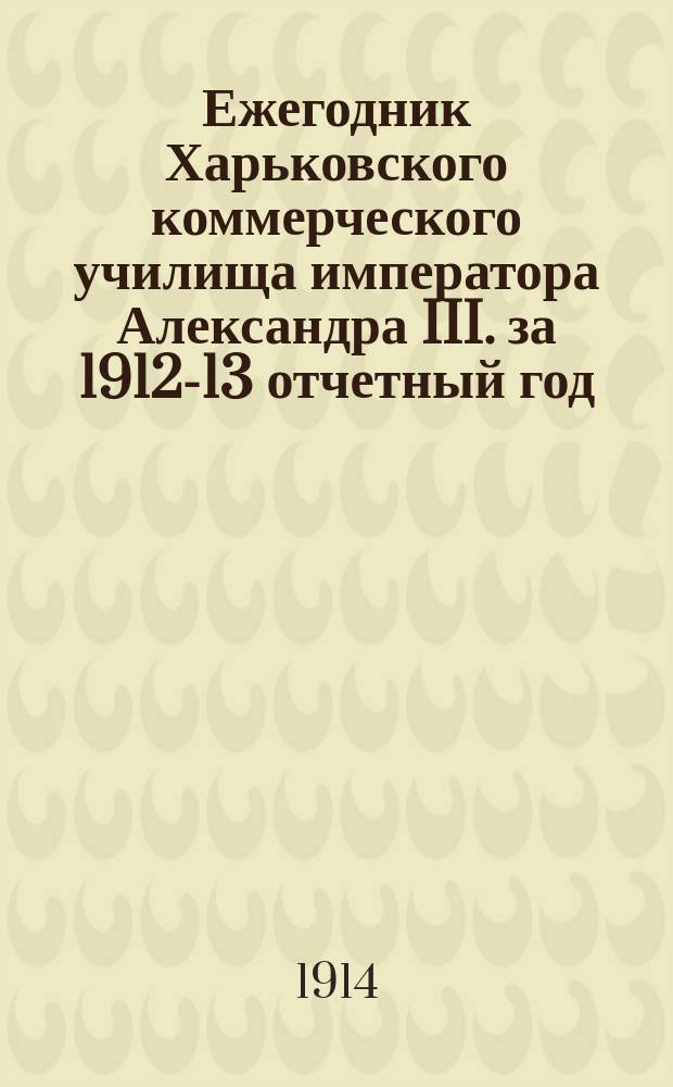 Ежегодник Харьковского коммерческого училища императора Александра III. за 1912-13 отчетный год