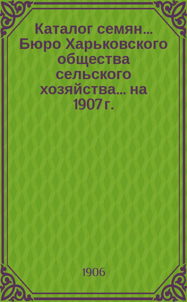 Каталог семян... Бюро Харьковского общества сельского хозяйства. ... на 1907 г.